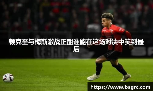 顿克奎与梅斯激战正酣谁能在这场对决中笑到最后